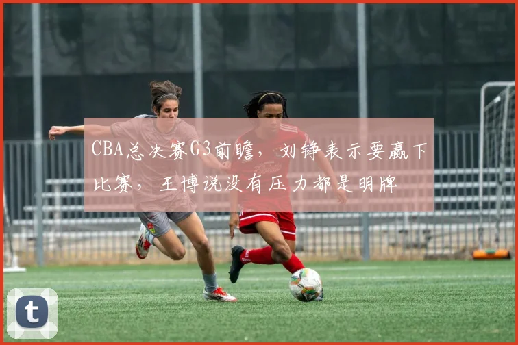 CBA总决赛G3前瞻,刘铮表示要赢下比赛,王博说没有压力都是明牌