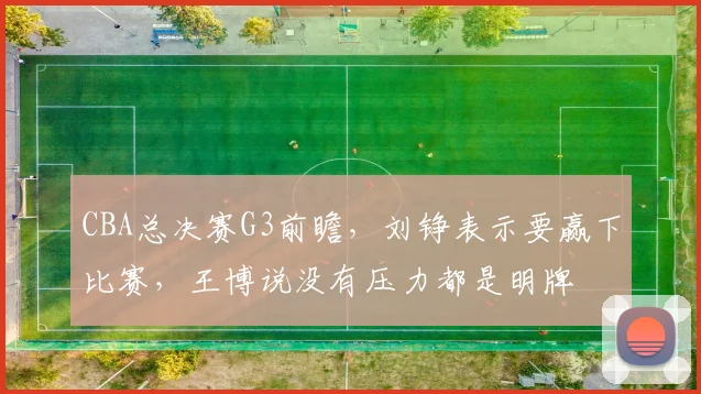 CBA总决赛G3前瞻，刘铮表示要赢下比赛，王博说没有压力都是明牌