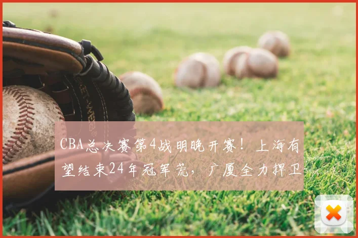CBA总决赛第4战明晚开赛!上海有望结束24年冠军荒,广厦全力捍卫主场