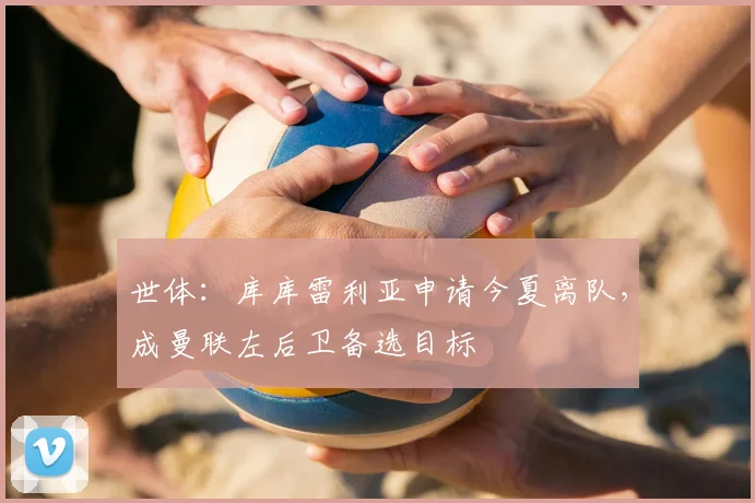 世体:库库雷利亚申请今夏离队,成曼联左后卫备选目标