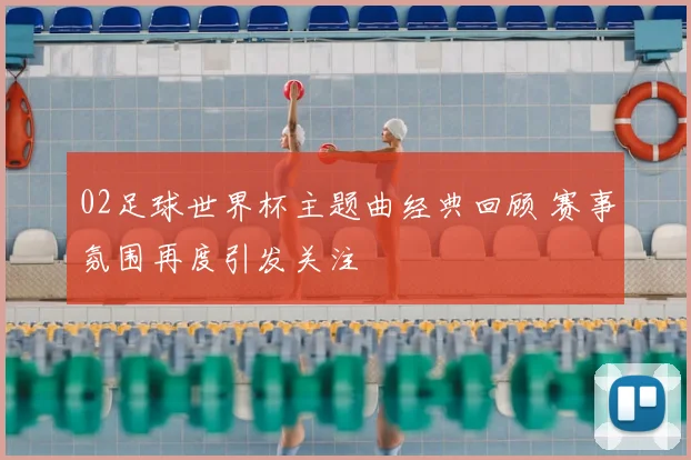 02足球世界杯主题曲经典回顾 赛事氛围再度引发关注