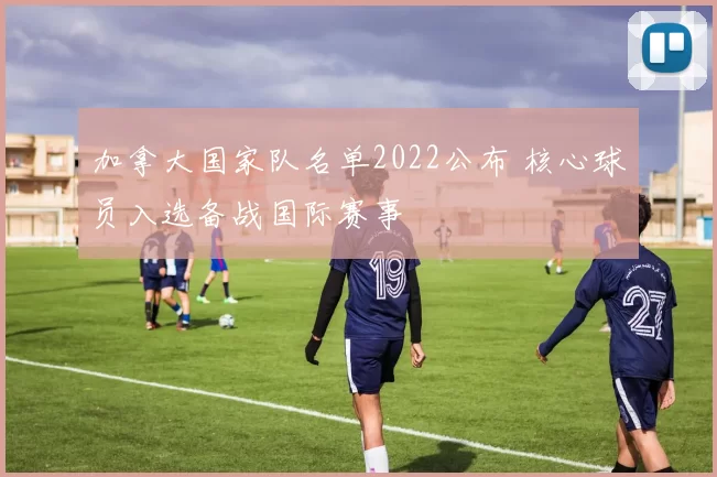 加拿大国家队名单2022公布 核心球员入选备战国际赛事