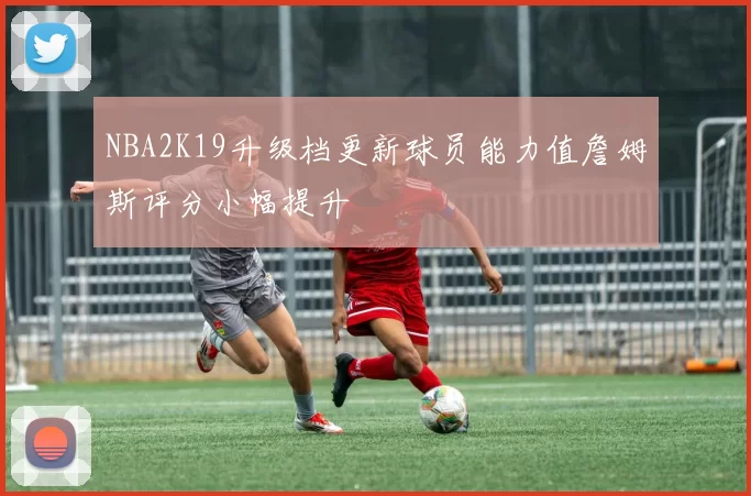 NBA2K19升级档更新球员能力值詹姆斯评分小幅提升