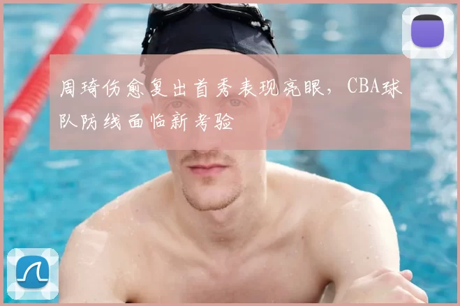 周琦伤愈复出首秀表现亮眼,CBA球队防线面临新考验