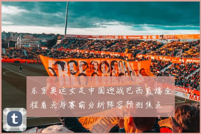 东京奥运女足中国迎战巴西直播全程看点与赛前分析阵容预测焦点