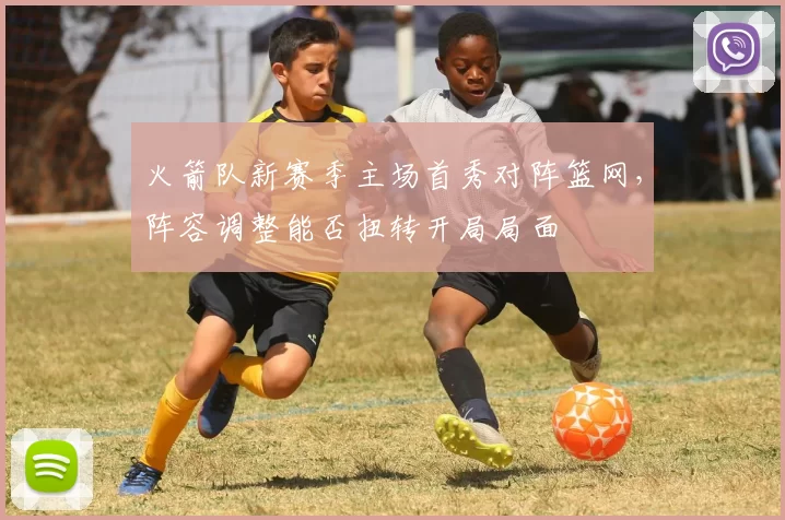 火箭队新赛季主场首秀对阵篮网，阵容调整能否扭转开局局面