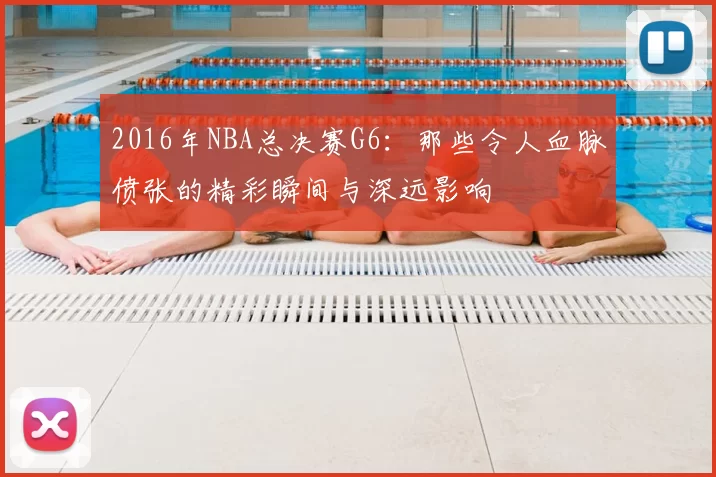 2016年NBA总决赛G6：那些令人血脉偾张的精彩瞬间与深远影响