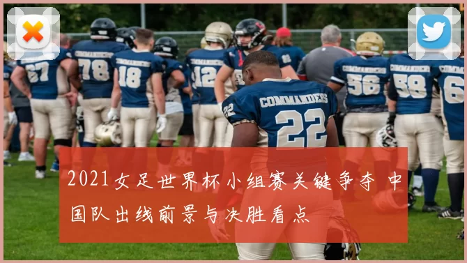 2021女足世界杯小组赛关键争夺 中国队出线前景与决胜看点