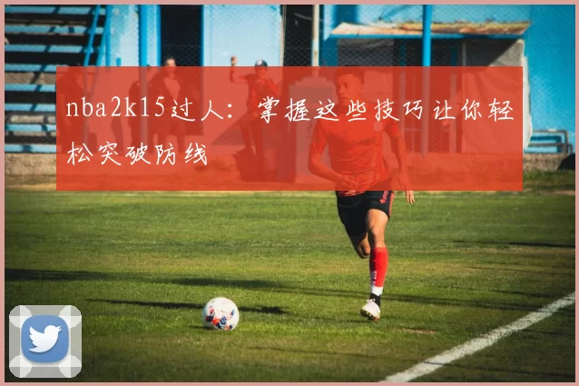 nba2k15过人：掌握这些技巧让你轻松突破防线