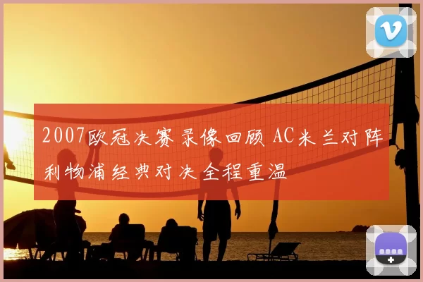 2007欧冠决赛录像回顾 AC米兰对阵利物浦经典对决全程重温