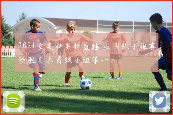 2021女足世界杯直播 法国队小组赛险胜日本晋级小组第一