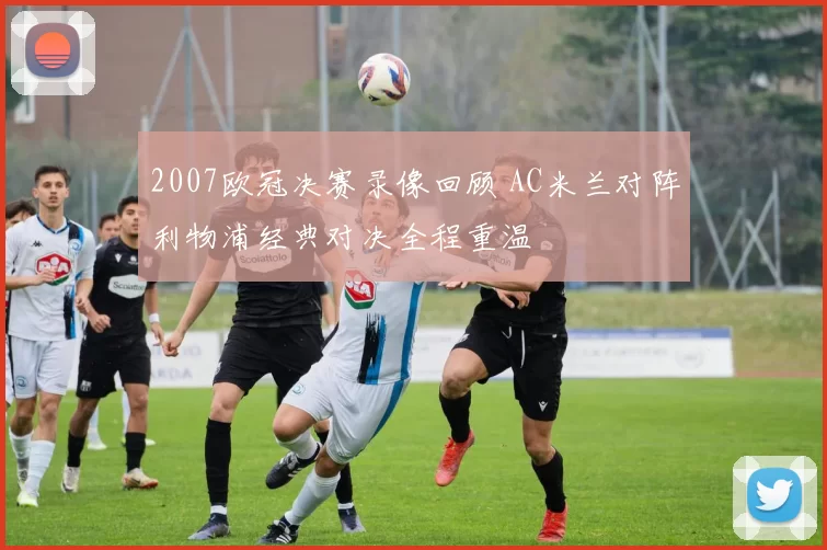 2007欧冠决赛录像回顾 AC米兰对阵利物浦经典对决全程重温