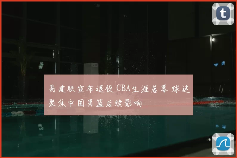 易建联宣布退役 CBA生涯落幕 球迷聚焦中国男篮后续影响
