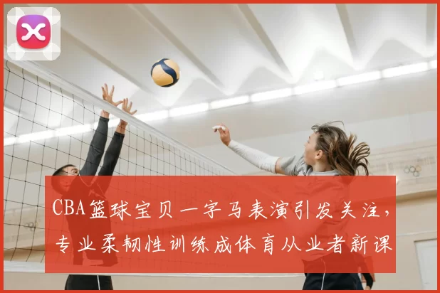 CBA篮球宝贝一字马表演引发关注，专业柔韧性训练成体育从业者新课题