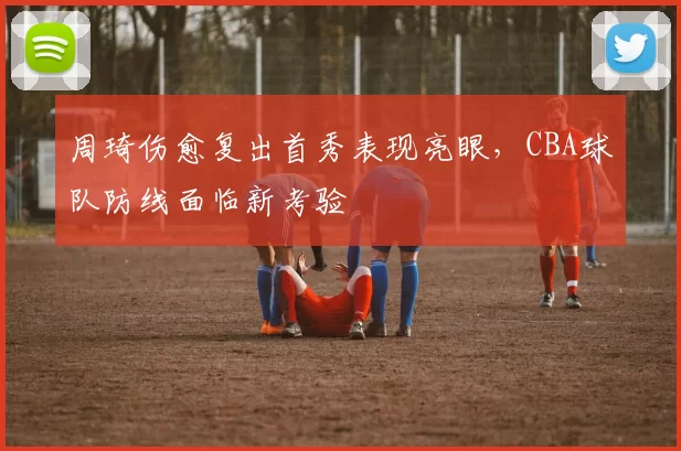 周琦伤愈复出首秀表现亮眼，CBA球队防线面临新考验