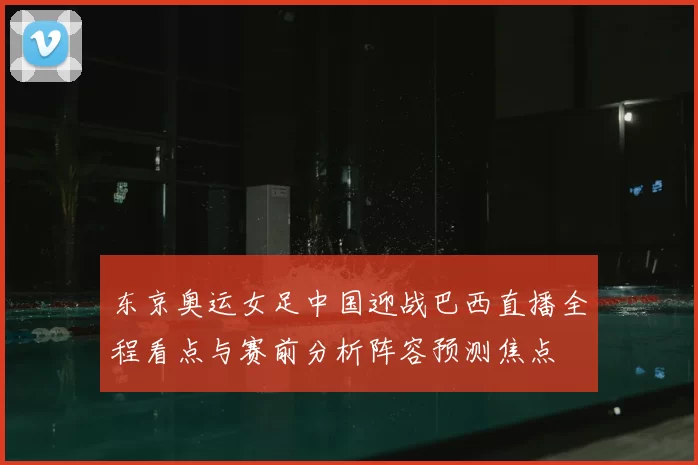 东京奥运女足中国迎战巴西直播全程看点与赛前分析阵容预测焦点