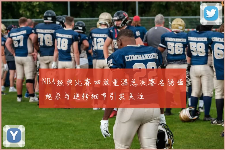 NBA经典比赛回放重温总决赛名场面 绝杀与逆转细节引发关注