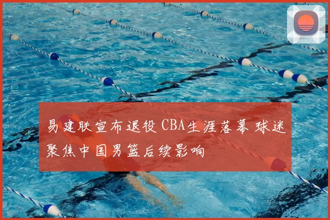 易建联宣布退役 CBA生涯落幕 球迷聚焦中国男篮后续影响