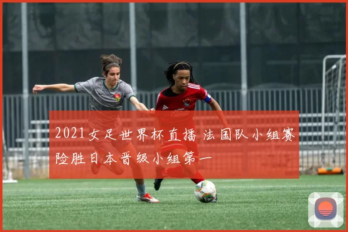 2021女足世界杯直播 法国队小组赛险胜日本晋级小组第一