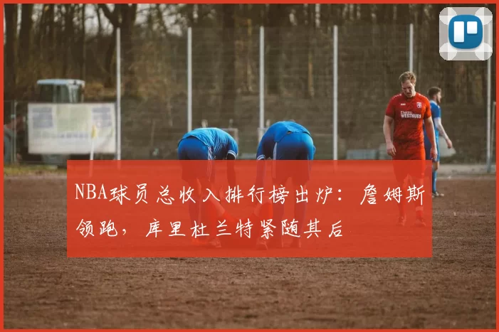 NBA球员总收入排行榜出炉：詹姆斯领跑，库里杜兰特紧随其后