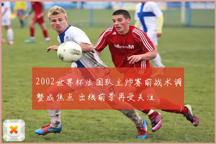 2002世界杯法国队主帅赛前战术调整成焦点 出线前景再受关注