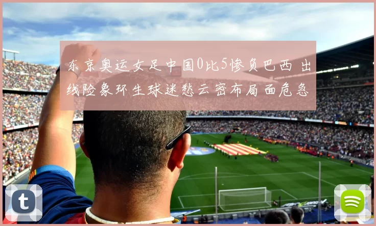 东京奥运女足中国0比5惨负巴西 出线险象环生球迷愁云密布局面危急