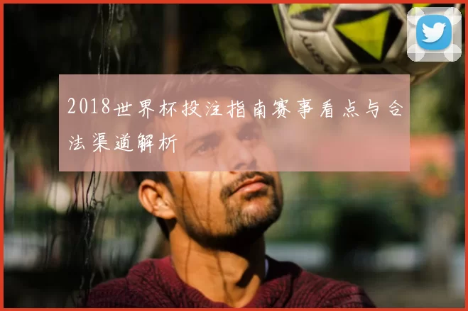 2018世界杯投注指南赛事看点与合法渠道解析