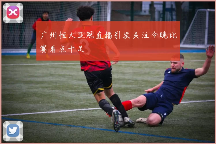 广州恒大亚冠直播引发关注今晚比赛看点十足