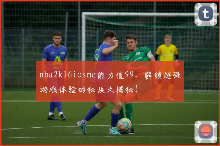 nba2k16iosmc能力值99，解锁超强游戏体验的秘诀大揭秘！