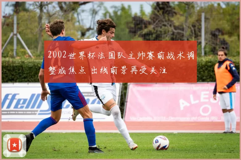 2002世界杯法国队主帅赛前战术调整成焦点 出线前景再受关注