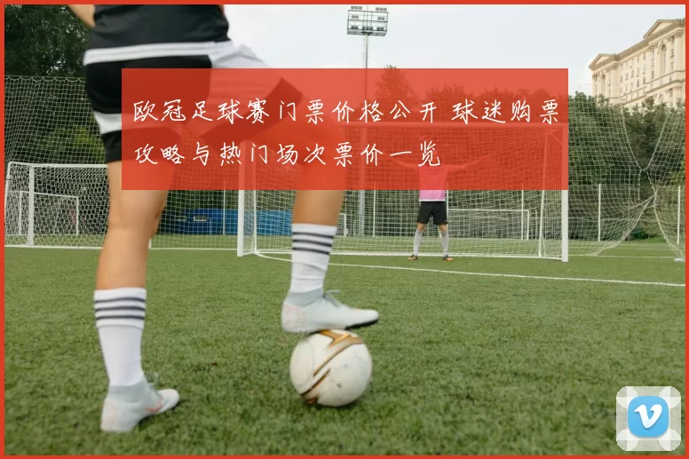 欧冠足球赛门票价格公开 球迷购票攻略与热门场次票价一览