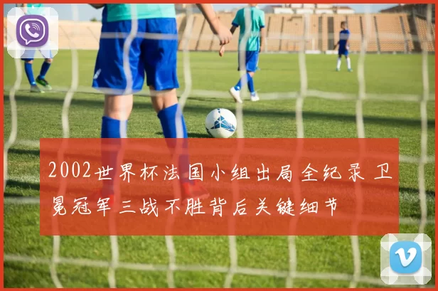 2002世界杯法国小组出局全纪录 卫冕冠军三战不胜背后关键细节