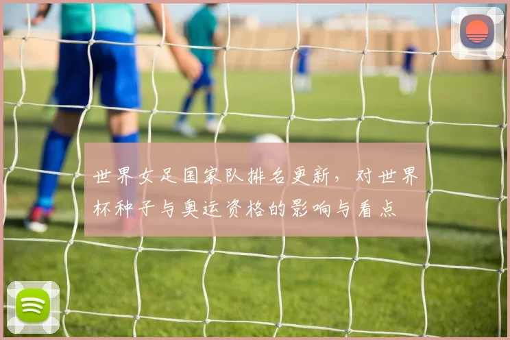 世界女足国家队排名更新,对世界杯种子与奥运资格的影响与看点