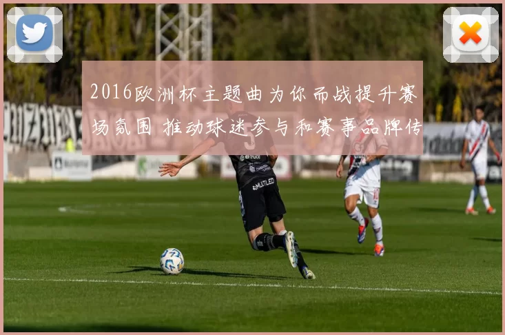 2016欧洲杯主题曲为你而战提升赛场氛围 推动球迷参与和赛事品牌传播