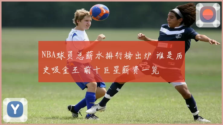NBA球员总薪水排行榜出炉 谁是历史吸金王 前十巨星薪资一览