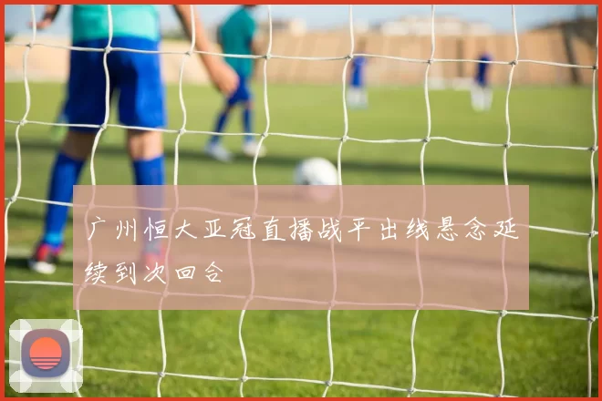 广州恒大亚冠直播战平出线悬念延续到次回合
