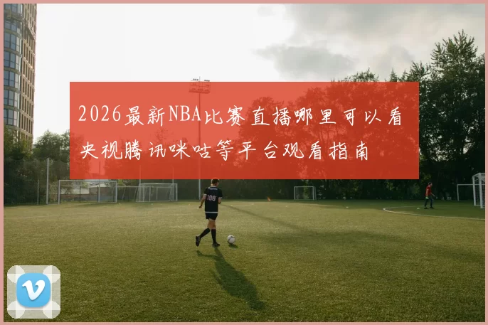 2026最新NBA比赛直播哪里可以看 央视腾讯咪咕等平台观看指南