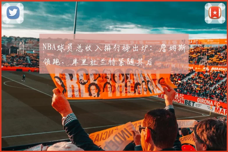 NBA球员总收入排行榜出炉：詹姆斯领跑，库里杜兰特紧随其后