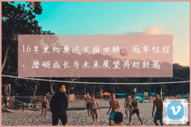 16年里约奥运女排回顾：冠军征程、磨砺成长与未来展望再起新篇