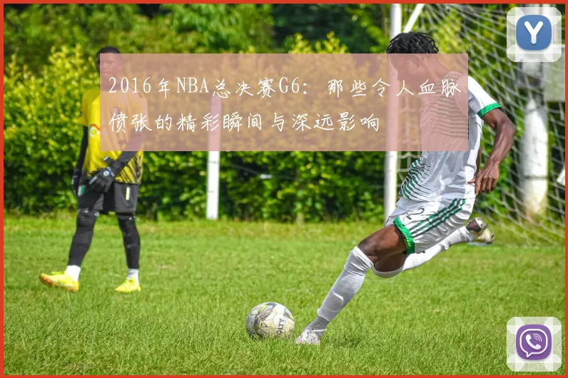 2016年NBA总决赛G6：那些令人血脉偾张的精彩瞬间与深远影响