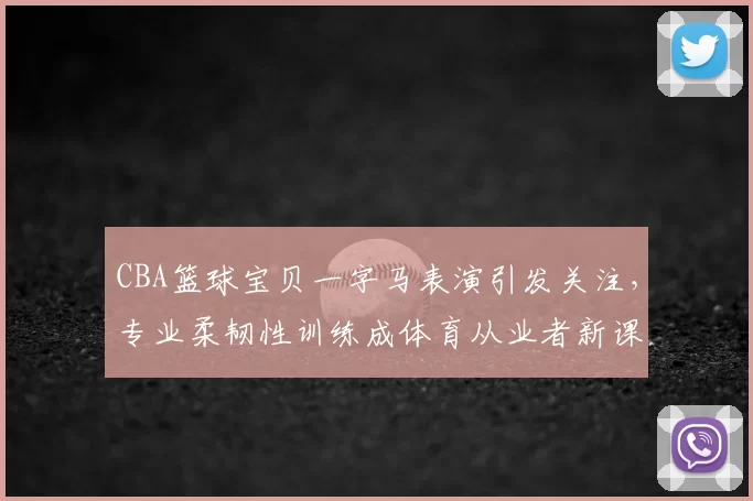 CBA篮球宝贝一字马表演引发关注，专业柔韧性训练成体育从业者新课题