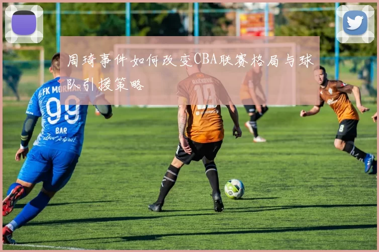 周琦事件如何改变CBA联赛格局与球队引援策略